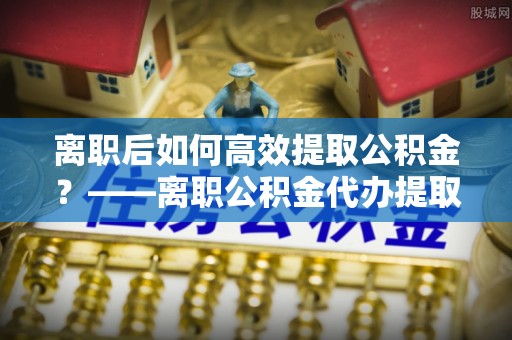 大武口离职后如何高效提取公积金？——离职公积金代办提取全流程解析