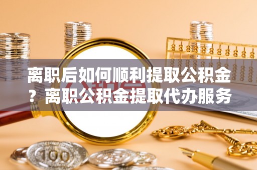 大武口离职后如何顺利提取公积金？离职公积金提取代办服务帮你搞定！