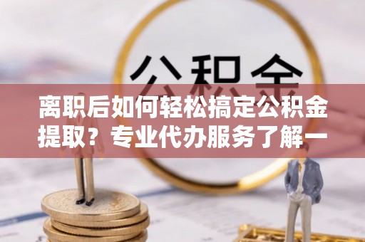 大武口离职后如何轻松搞定公积金提取？专业代办服务了解一下