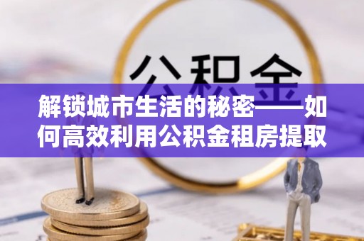 大武口解锁城市生活的秘密——如何高效利用公积金租房提取政策优化居住体验