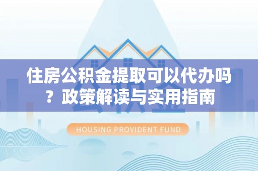 大武口住房公积金提取可以代办吗？政策解读与实用指南