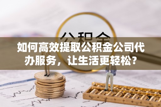 大武口如何高效提取公积金公司代办服务，让生活更轻松？
