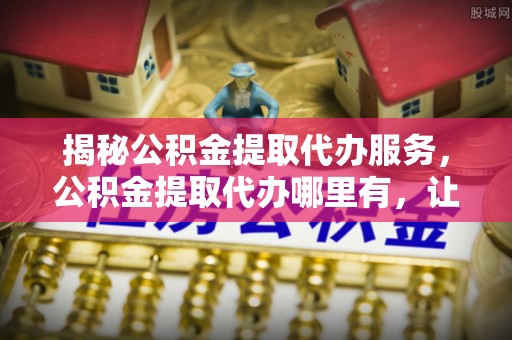 大武口揭秘公积金提取代办服务，公积金提取代办哪里有，让你省时省心的解决方案