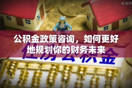 大武口公积金政策咨询，如何更好地规划你的财务未来
