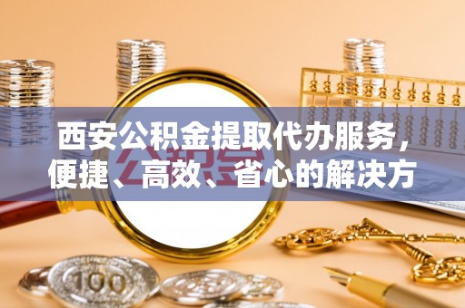 大武口西安公积金提取代办服务，便捷、高效、省心的解决方案