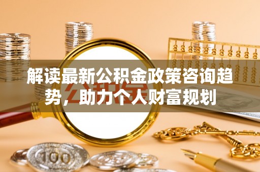 大武口解读最新公积金政策咨询趋势，助力个人财富规划