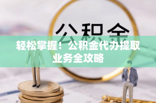 大武口轻松掌握！公积金代办提取业务全攻略