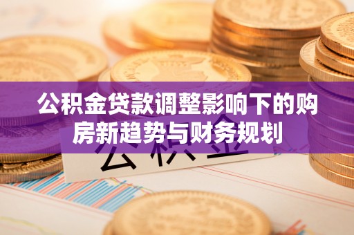大武口公积金贷款调整影响下的购房新趋势与财务规划