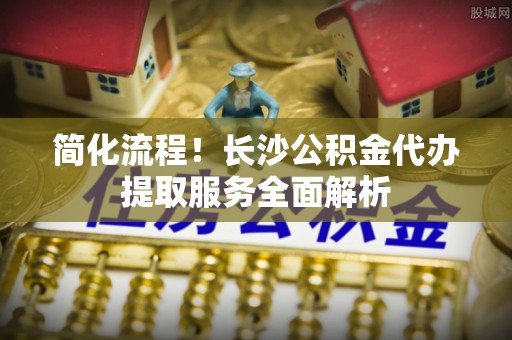 大武口简化流程！长沙公积金代办提取服务全面解析