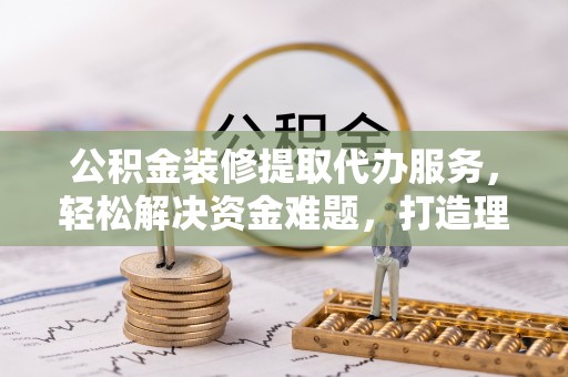 大武口公积金装修提取代办服务，轻松解决资金难题，打造理想家居
