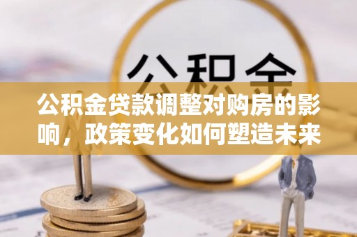 大武口公积金贷款调整对购房的影响，政策变化如何塑造未来住房市场