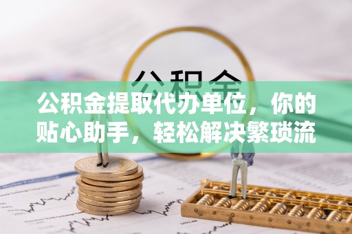 大武口公积金提取代办单位，你的贴心助手，轻松解决繁琐流程