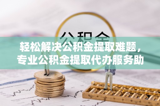 大武口轻松解决公积金提取难题，专业公积金提取代办服务助您无忧